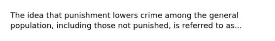 The idea that punishment lowers crime among the general population, including those not punished, is referred to as...