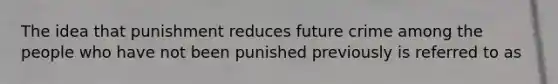 The idea that punishment reduces future crime among the people who have not been punished previously is referred to as