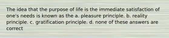 The idea that the purpose of life is the immediate satisfaction of one's needs is known as the a. pleasure principle. b. reality principle. c. gratification principle. d. none of these answers are correct