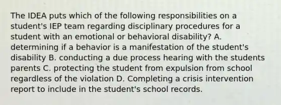 The IDEA puts which of the following responsibilities on a student's IEP team regarding disciplinary procedures for a student with an emotional or behavioral disability? A. determining if a behavior is a manifestation of the student's disability B. conducting a due process hearing with the students parents C. protecting the student from expulsion from school regardless of the violation D. Completing a crisis intervention report to include in the student's school records.