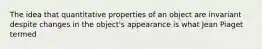 The idea that quantitative properties of an object are invariant despite changes in the object's appearance is what Jean Piaget termed