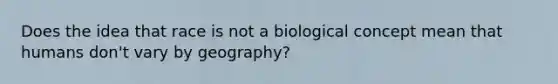 Does the idea that race is not a biological concept mean that humans don't vary by geography?