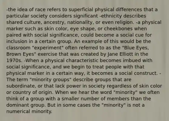 -the idea of race refers to superficial physical differences that a particular society considers significant -ethnicity describes shared culture, ancestry, nationality, or even religion. -a physical marker such as skin color, eye shape, or cheekbones when paired with social significance, could become a social cue for inclusion in a certain group. An example of this would be the classroom "experiment" often referred to as the "Blue Eyes, Brown Eyes" exercise that was created by Jane Elliott in the 1970s. -When a physical characteristic becomes imbued with social significance, and we begin to treat people with that physical marker in a certain way, it becomes a social construct. -The term "minority groups" describe groups that are subordinate, or that lack power in society regardless of skin color or country of origin. When we hear the word "minority" we often think of a group with a smaller number of members than the dominant group. But in some cases the "minority" is not a numerical minority.