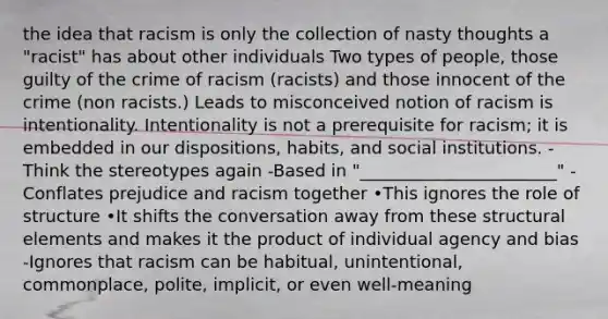 the idea that racism is only the collection of nasty thoughts a "racist" has about other individuals Two types of people, those guilty of the crime of racism (racists) and those innocent of the crime (non racists.) Leads to misconceived notion of racism is intentionality. Intentionality is not a prerequisite for racism; it is embedded in our dispositions, habits, and social institutions. -Think the stereotypes again -Based in "_______________________" -Conflates prejudice and racism together •This ignores the role of structure •It shifts the conversation away from these structural elements and makes it the product of individual agency and bias -Ignores that racism can be habitual, unintentional, commonplace, polite, implicit, or even well-meaning