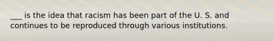 ___ is the idea that racism has been part of the U. S. and continues to be reproduced through various institutions.