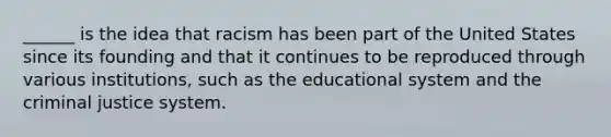 ______ is the idea that racism has been part of the United States since its founding and that it continues to be reproduced through various institutions, such as the educational system and the criminal justice system.