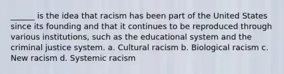 ______ is the idea that racism has been part of the United States since its founding and that it continues to be reproduced through various institutions, such as the educational system and the criminal justice system. a. Cultural racism b. Biological racism c. New racism d. Systemic racism