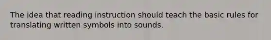 The idea that reading instruction should teach the basic rules for translating written symbols into sounds.