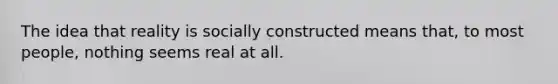 The idea that reality is socially constructed means that, to most people, nothing seems real at all.