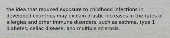 the idea that reduced exposure to childhood infections in developed countries may explain drastic increases in the rates of allergies and other immune disorders, such as asthma, type 1 diabetes, celiac disease, and multiple sclerosis.