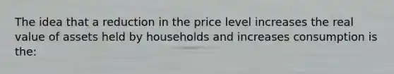 The idea that a reduction in the price level increases the real value of assets held by households and increases consumption is the: