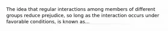 The idea that regular interactions among members of different groups reduce prejudice, so long as the interaction occurs under favorable conditions, is known as...