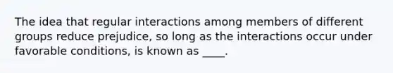 The idea that regular interactions among members of different groups reduce prejudice, so long as the interactions occur under favorable conditions, is known as ____.