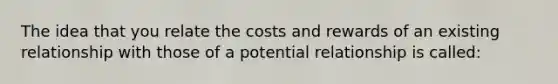 The idea that you relate the costs and rewards of an existing relationship with those of a potential relationship is called: