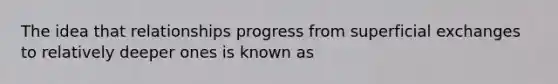 The idea that relationships progress from superficial exchanges to relatively deeper ones is known as