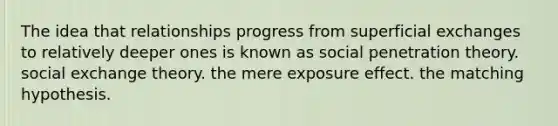 The idea that relationships progress from superficial exchanges to relatively deeper ones is known as social penetration theory. social exchange theory. the mere exposure effect. the matching hypothesis.