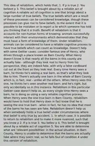 This idea of reliabilism, which holds that; 1. If p is true 2. You believe p 3. This belief is brought about by a reliable act of cognition A reliable act of cognition is one that brings about a large number of true beliefs. The true beliefs which are a result of these processes can be considered knowledge, though these processes can give rise to false beliefs, to the extent that it is possible to be mistaken or to report a lie which someone has told you thinking that it si truth. Benefit of reliabilism is that it accounts for non-human forms of knowing; animals successfully interact with their environments which demonstrates that they must have a form of knowledge of them. Under reliabilism, animals can be considered to have a reliable cognitive process to have true beliefs which can count as knowledge. Doesn't help with some Gettier cases; consider famous one of Henry, who drives through a place known as Barn County. What Henry doesn't know is that nearly all the barns in this county are actually fake - although they look real to Henry from his perspective, they are indeed fake, with only a false cardboard cut out at the front so they look real. Every time Henry sees a barn, he thinks he's seeing a real barn, as that's what they look like to him. There's actually one barn in the whole of Barn County which is, in fact, real - unlike all the others. When Henry sees this one, he thinks he's seen another real barn; and he's right, but only accidentally so in this instance. Reliabilism in this particular Gettier case doesn't help us, as every single time Henry sees a barn, he is doing so using a very reliable cognitive process. When Henry sees the one true barn in Barn County, reliabilism would have to hold that Henry does in fact know that he is seeing the one true barn - when in fact, he has no idea that most of the barns he has seen are fake. Reliabilism doesn't help us when somebody holds a true belief under circumstances where that belief is only true by accident. 1. In which case, it is possible to return to reliabilism and to make it more nuanced, such that you know p 2. If p is true 3. You believ p 4. This belief is brought about by a reliable act of cognition 5. You are able to determine what are 'relevant possibilities' in the actual situation. In Barn County, Henry is unable to determine that the barns are actually fake where they seem real, so he falls foul of condition 4 under this version of reliabilism.