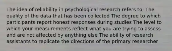 The idea of reliability in psychological research refers to: The quality of the data that has been collected The degree to which participants report honest responses during studies The level to which your measurements reflect what you are trying to assess and are not affected by anything else The ability of research assistants to replicate the directions of the primary researcher