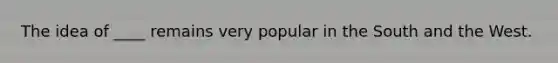 The idea of ____ remains very popular in the South and the West.