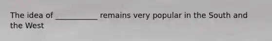 The idea of ___________ remains very popular in the South and the West