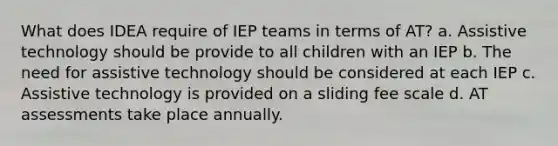 What does IDEA require of IEP teams in terms of AT? a. Assistive technology should be provide to all children with an IEP b. The need for assistive technology should be considered at each IEP c. Assistive technology is provided on a sliding fee scale d. AT assessments take place annually.