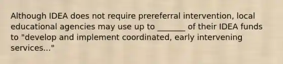 Although IDEA does not require prereferral intervention, local educational agencies may use up to _______ of their IDEA funds to "develop and implement coordinated, early intervening services..."