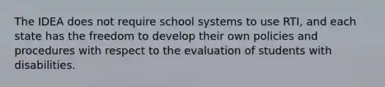 The IDEA does not require school systems to use RTI, and each state has the freedom to develop their own policies and procedures with respect to the evaluation of students with disabilities.