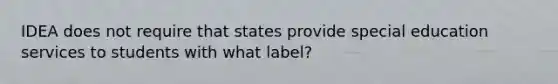 IDEA does not require that states provide special education services to students with what label?