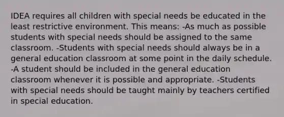 IDEA requires all children with special needs be educated in the least restrictive environment. This means: -As much as possible students with special needs should be assigned to the same classroom. -Students with special needs should always be in a general education classroom at some point in the daily schedule. -A student should be included in the general education classroom whenever it is possible and appropriate. -Students with special needs should be taught mainly by teachers certified in special education.