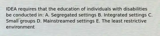 IDEA requires that the education of individuals with disabilities be conducted in: A. Segregated settings B. Integrated settings C. Small groups D. Mainstreamed settings E. The least restrictive environment