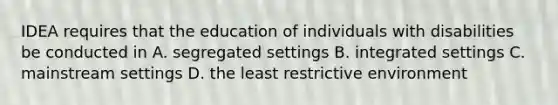 IDEA requires that the education of individuals with disabilities be conducted in A. segregated settings B. integrated settings C. mainstream settings D. the least restrictive environment