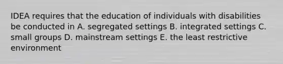 IDEA requires that the education of individuals with disabilities be conducted in A. segregated settings B. integrated settings C. small groups D. mainstream settings E. the least restrictive environment