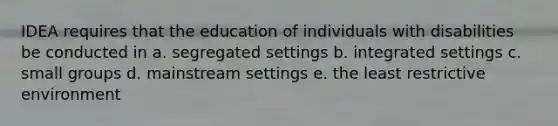 IDEA requires that the education of individuals with disabilities be conducted in a. segregated settings b. integrated settings c. small groups d. mainstream settings e. the least restrictive environment