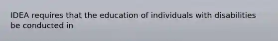 IDEA requires that the education of individuals with disabilities be conducted in