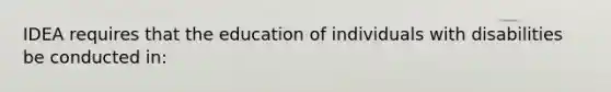 IDEA requires that the education of individuals with disabilities be conducted in: