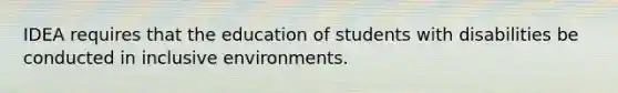 IDEA requires that the education of students with disabilities be conducted in inclusive environments.