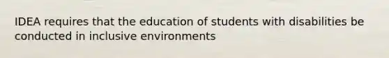 IDEA requires that the education of students with disabilities be conducted in inclusive environments