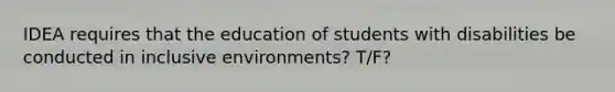 IDEA requires that the education of students with disabilities be conducted in inclusive environments? T/F?