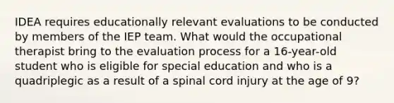 IDEA requires educationally relevant evaluations to be conducted by members of the IEP team. What would the occupational therapist bring to the evaluation process for a 16-year-old student who is eligible for special education and who is a quadriplegic as a result of a spinal cord injury at the age of 9?