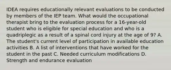 IDEA requires educationally relevant evaluations to be conducted by members of the IEP team. What would the occupational therapist bring to the evaluation process for a 16-year-old student who is eligible for special education and who is a quadriplegic as a result of a spinal cord injury at the age of 9? A. The student's current level of participation in available education activities B. A list of interventions that have worked for the student in the past C. Needed curriculum modifications D. Strength and endurance evaluation