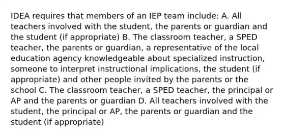 IDEA requires that members of an IEP team include: A. All teachers involved with the student, the parents or guardian and the student (if appropriate) B. The classroom teacher, a SPED teacher, the parents or guardian, a representative of the local education agency knowledgeable about specialized instruction, someone to interpret instructional implications, the student (if appropriate) and other people invited by the parents or the school C. The classroom teacher, a SPED teacher, the principal or AP and the parents or guardian D. All teachers involved with the student, the principal or AP, the parents or guardian and the student (if appropriate)