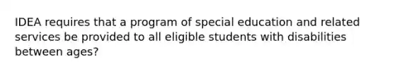 IDEA requires that a program of special education and related services be provided to all eligible students with disabilities between ages?