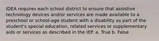 IDEA requires each school district to ensure that assistive technology devices and/or services are made available to a preschool or school-age student with a disability as part of the student's special education, related services or supplementary aids or services as described in the IEP. a. True b. False