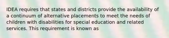 IDEA requires that states and districts provide the availability of a continuum of alternative placements to meet the needs of children with disabilities for special education and related services. This requirement is known as