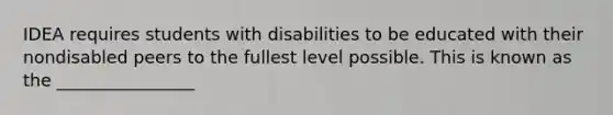 IDEA requires students with disabilities to be educated with their nondisabled peers to the fullest level possible. This is known as the ________________