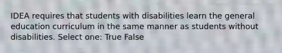 IDEA requires that students with disabilities learn the general education curriculum in the same manner as students without disabilities. Select one: True False