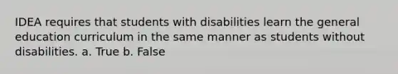 IDEA requires that students with disabilities learn the general education curriculum in the same manner as students without disabilities. a. True b. False