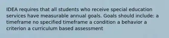 IDEA requires that all students who receive special education services have measurable annual goals. Goals should include: a timeframe no specified timeframe a condition a behavior a criterion a curriculum based assessment