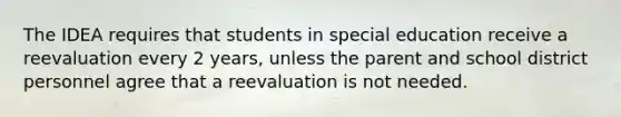 The IDEA requires that students in special education receive a reevaluation every 2 years, unless the parent and school district personnel agree that a reevaluation is not needed.