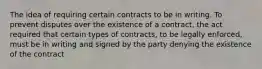 The idea of requiring certain contracts to be in writing. To prevent disputes over the existence of a contract, the act required that certain types of contracts, to be legally enforced, must be in writing and signed by the party denying the existence of the contract